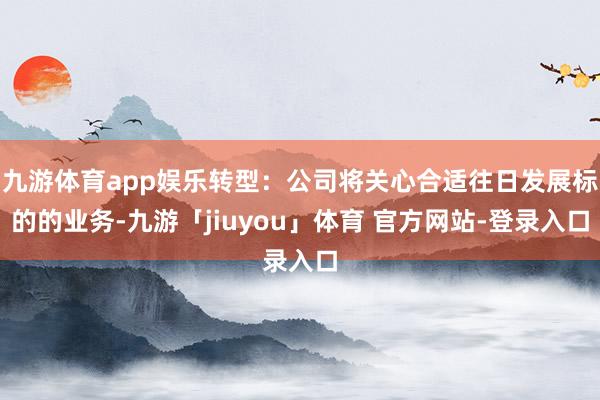 九游体育app娱乐转型：公司将关心合适往日发展标的的业务-九游「jiuyou」体育 官方网站-登录入口