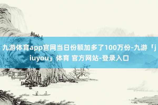 九游体育app官网当日份额加多了100万份-九游「jiuyou」体育 官方网站-登录入口