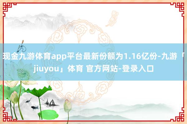 现金九游体育app平台最新份额为1.16亿份-九游「jiuyou」体育 官方网站-登录入口