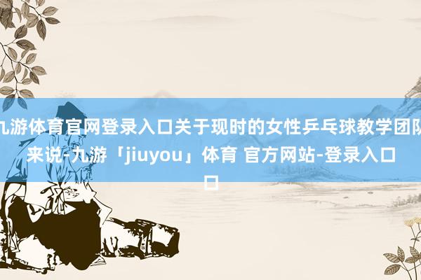 九游体育官网登录入口关于现时的女性乒乓球教学团队来说-九游「jiuyou」体育 官方网站-登录入口