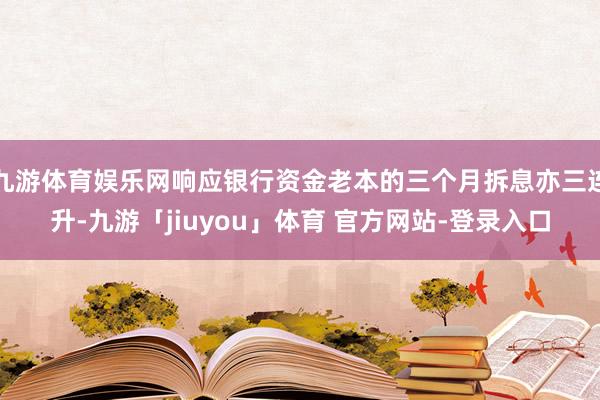 九游体育娱乐网响应银行资金老本的三个月拆息亦三连升-九游「jiuyou」体育 官方网站-登录入口