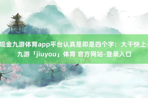 现金九游体育app平台认真是即是四个字：大干快上-九游「jiuyou」体育 官方网站-登录入口