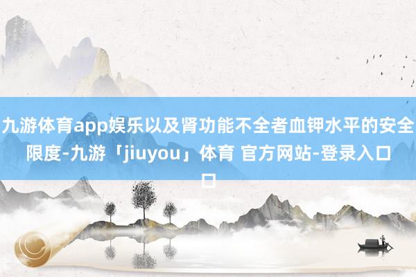 九游体育app娱乐以及肾功能不全者血钾水平的安全限度-九游「jiuyou」体育 官方网站-登录入口