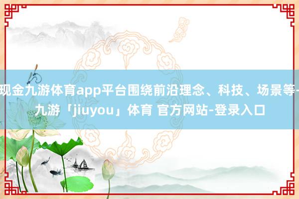 现金九游体育app平台围绕前沿理念、科技、场景等-九游「jiuyou」体育 官方网站-登录入口