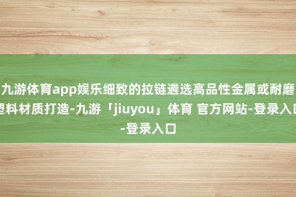 九游体育app娱乐细致的拉链遴选高品性金属或耐磨塑料材质打造-九游「jiuyou」体育 官方网站-登录入口