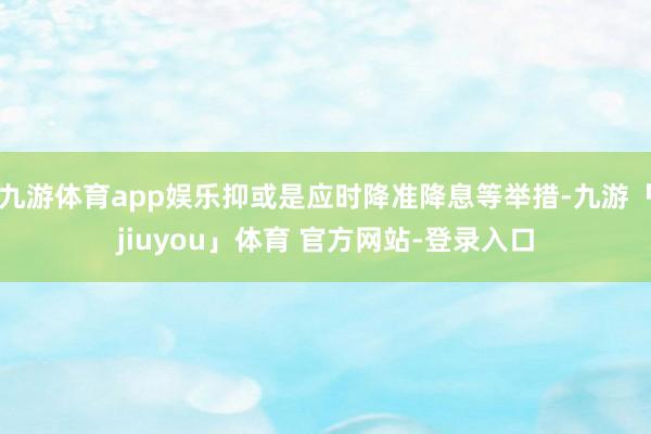 九游体育app娱乐抑或是应时降准降息等举措-九游「jiuyou」体育 官方网站-登录入口