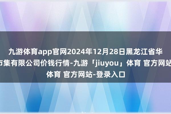 九游体育app官网2024年12月28日黑龙江省华博农居品市集有限公司价钱行情-九游「jiuyou」体育 官方网站-登录入口