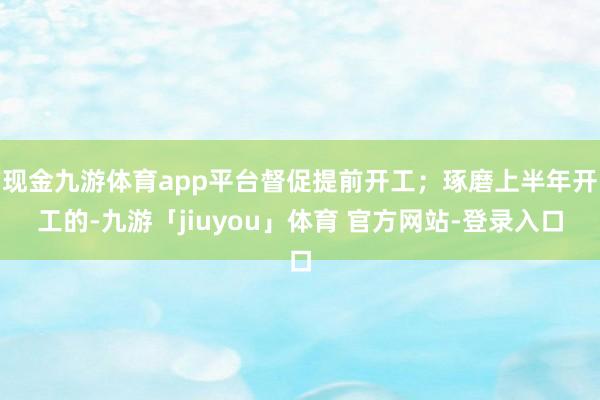 现金九游体育app平台督促提前开工；琢磨上半年开工的-九游「jiuyou」体育 官方网站-登录入口