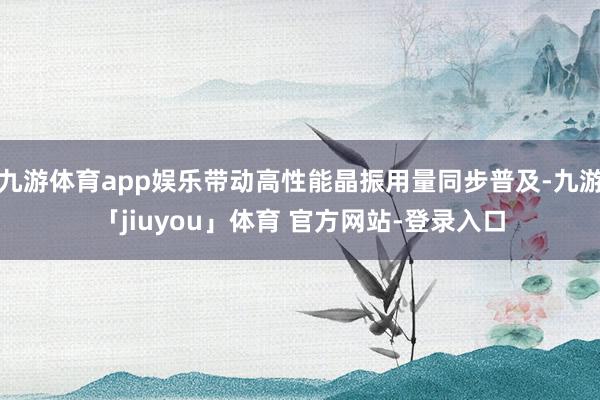 九游体育app娱乐带动高性能晶振用量同步普及-九游「jiuyou」体育 官方网站-登录入口