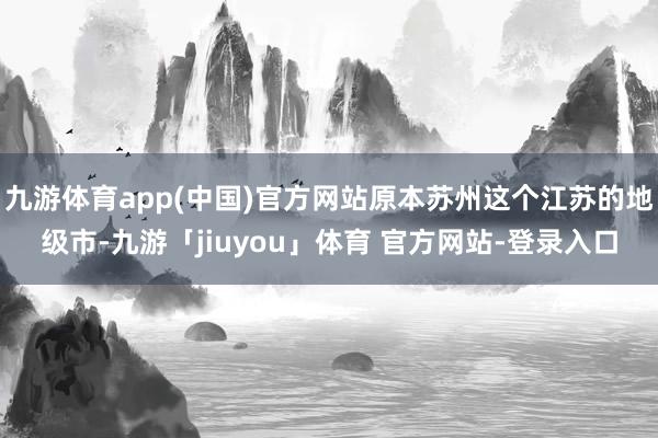 九游体育app(中国)官方网站原本苏州这个江苏的地级市-九游「jiuyou」体育 官方网站-登录入口