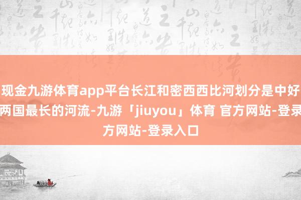 现金九游体育app平台长江和密西西比河划分是中好意思两国最长的河流-九游「jiuyou」体育 官方网站-登录入口